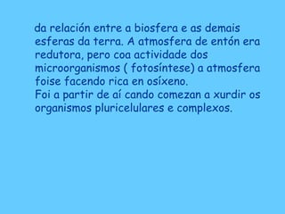 da relación entre a biosfera e as demais
esferas da terra. A atmosfera de entón era
redutora, pero coa actividade dos
microorganismos ( fotosíntese) a atmosfera
foise facendo rica en osíxeno.
Foi a partir de aí cando comezan a xurdir os
organismos pluricelulares e complexos.
 