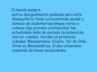 O mundo sempre
estivo desigualmente poboado pero este
desequilibrio foise acrecentando dende o
comezo da sedentarizaciónque xerou o
comezo das grandes civilizacións. Na
actualidade máis da metade da poboación
vive en cidades. Xorden as primeiras
cidades: Mesopotamia, Exipto, Val do Indo,
China ou Mesoamérica. O seu urbanismo
responde ás novas necesidades.
 