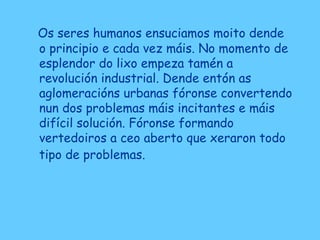 Os seres humanos ensuciamos moito dende
o principio e cada vez máis. No momento de
esplendor do lixo empeza tamén a
revolución industrial. Dende entón as
aglomeracións urbanas fóronse convertendo
nun dos problemas máis incitantes e máis
difícil solución. Fóronse formando
vertedoiros a ceo aberto que xeraron todo
tipo de problemas.
 