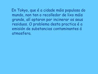 En Tokyo, que é a cidade máis populosa do
mundo, non ten o recolledor de lixo máis
grande, alí optaron por incinerar os seus
residuos. O problema desta practica é a
emisión de substancias contaminantes á
atmosfera.
 