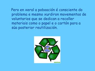 Pero en xeral a poboación é consciente do
problema e mesmo xurdiron movementos de
voluntarios que se dedican a recoller
materiais como o papel e o cartón para a
súa posterior reutilización.
 
