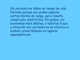 Os vertedoiros teñen un tempo de vida
limitado porque non poden superar
certos límites de carga, pero resulta
complicado substituílos. En países con
economías máis débiles, o habitual é que
a situación dos vertedoiros se eternice e
acaben converténdose en lugares
esperpénticos.
 