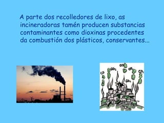 A parte dos recolledores de lixo, as
incineradoras tamén producen substancias
contaminantes como dioxinas procedentes
da combustión dos plásticos, conservantes...
 