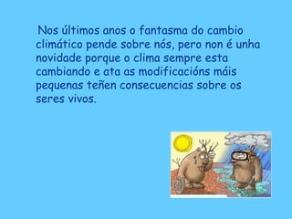 Nos últimos anos o fantasma do cambio
climático pende sobre nós, pero non é unha
novidade porque o clima sempre esta
cambiando e ata as modificacións máis
pequenas teñen consecuencias sobre os
seres vivos.
 
