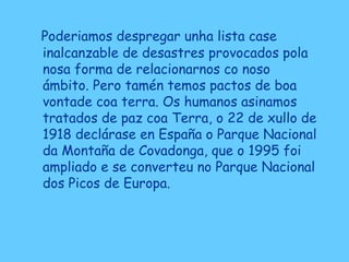 Poderiamos despregar unha lista case
inalcanzable de desastres provocados pola
nosa forma de relacionarnos co noso
ámbito. Pero tamén temos pactos de boa
vontade coa terra. Os humanos asinamos
tratados de paz coa Terra, o 22 de xullo de
1918 declárase en España o Parque Nacional
da Montaña de Covadonga, que o 1995 foi
ampliado e se converteu no Parque Nacional
dos Picos de Europa.
 