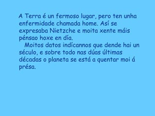 A Terra é un fermoso lugar, pero ten unha
enfermidade chamada home. Así se
expresaba Nietzche e moita xente máis
pénsao hoxe en día.
Moitos datos indícannos que dende hai un
século, e sobre todo nas dúas últimas
décadas o planeta se está a quentar moi á
présa.
 