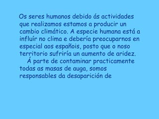 Os seres humanos debido ás actividades
que realizamos estamos a producir un
cambio climático. A especie humana está a
influír no clima e debería preocuparnos en
especial aos españois, posto que o noso
territorio sufriría un aumento de aridez.
Á parte de contaminar practicamente
todas as masas de auga, somos
responsables da desaparición de
 