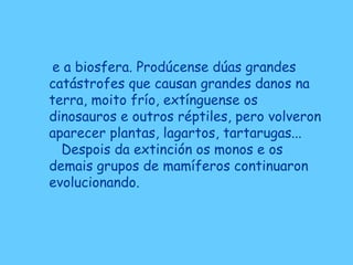 e a biosfera. Prodúcense dúas grandes
catástrofes que causan grandes danos na
terra, moito frío, extínguense os
dinosauros e outros réptiles, pero volveron
aparecer plantas, lagartos, tartarugas...
Despois da extinción os monos e os
demais grupos de mamíferos continuaron
evolucionando.
 