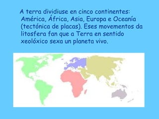 A terra dividiuse en cinco continentes:
América, África, Asia, Europa e Oceanía
(tectónica de placas). Eses movementos da
litosfera fan que a Terra en sentido
xeolóxico sexa un planeta vivo.
 