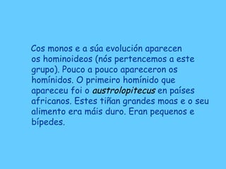 Cos monos e a súa evolución aparecen
os hominoideos (nós pertencemos a este
grupo). Pouco a pouco apareceron os
homínidos. O primeiro homínido que
apareceu foi o austrolopitecus en países
africanos. Estes tiñan grandes moas e o seu
alimento era máis duro. Eran pequenos e
bípedes.
 