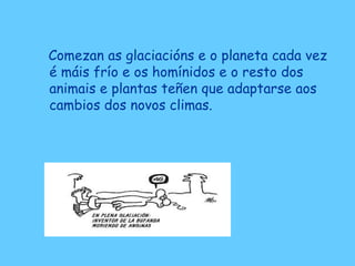 Comezan as glaciacións e o planeta cada vez
é máis frío e os homínidos e o resto dos
animais e plantas teñen que adaptarse aos
cambios dos novos climas.
 