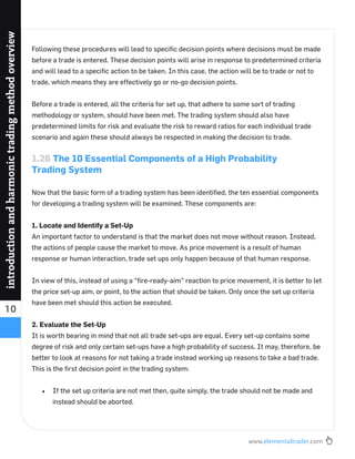 www.elementaltrader.com
10
introductionandharmonictradingmethodoverview
Following these procedures will lead to speciﬁc decision points where decisions must be made
before a trade is entered. These decision points will arise in response to predetermined criteria
and will lead to a speciﬁc action to be taken. In this case, the action will be to trade or not to
trade, which means they are effectively go or no-go decision points.
Before a trade is entered, all the criteria for set up, that adhere to some sort of trading
methodology or system, should have been met. The trading system should also have
predetermined limits for risk and evaluate the risk to reward ratios for each individual trade
scenario and again these should always be respected in making the decision to trade.
1.26 The 10 Essential Components of a High Probability
Trading System
Now that the basic form of a trading system has been identiﬁed, the ten essential components
for developing a trading system will be examined. These components are:
1. Locate and Identify a Set-Up
An important factor to understand is that the market does not move without reason. Instead,
the actions of people cause the market to move. As price movement is a result of human
response or human interaction, trade set ups only happen because of that human response.
In view of this, instead of using a “ﬁre-ready-aim” reaction to price movement, it is better to let
the price set-up aim, or point, to the action that should be taken. Only once the set up criteria
have been met should this action be executed.
2. Evaluate the Set-Up
It is worth bearing in mind that not all trade set-ups are equal. Every set-up contains some
degree of risk and only certain set-ups have a high probability of success. It may, therefore, be
better to look at reasons for not taking a trade instead working up reasons to take a bad trade.
This is the ﬁrst decision point in the trading system:
If the set up criteria are not met then, quite simply, the trade should not be made and
instead should be aborted.
 