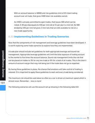 www.elementaltrader.com
101
moneymanagement
With an account balance is $8000 and risk guidelines limit of 6% total trading
account over all trade, that gives $480 total risk available overall.
As $400 is already committed to open trades, that leaves $80 which can be
risked. A 40 pip stop equals to $40 per mini-lot at $1 per pip in a mini-lot. So $80
divided by $40 per mini-lot gives 2 mini-lots that are still available to risk on a
new trade opportunity.
6.33 Implementing Guidelines in Trading Scenarios
Now that the components of risk management and leverage guidelines have been developed, it
is worth exploring some trade scenarios to explore how they are implemented.
A trade plan should include set guidelines for both appropriate leverage and sound risk
management. Appropriate leverage guidelines will limit the total exposure of trading account
to the market to ﬁve times the account balance. Sound risk management limits the risk that
can be placed on trades to 3% for any one trade or 6% for a total of all trades. This is the total $
amount of account margin that may risk being lost if the trade does not go as expected.
By having these guidelines in place, the chance that emotions will take control of trading is
reduced. It is important to apply these guidelines to each and every trade being considered.
The maximum risk should be used about as often as a car is driven at maximum speed which is
almost never. Remember – less is more!
The following scenarios will use the account set up showing in the following table 6.8:
 
