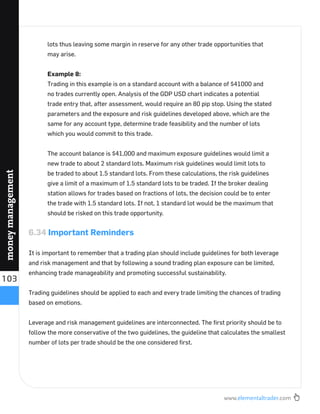 www.elementaltrader.com
103
moneymanagement
lots thus leaving some margin in reserve for any other trade opportunities that
may arise.
Example 8:
Trading in this example is on a standard account with a balance of $41000 and
no trades currently open. Analysis of the GDP USD chart indicates a potential
trade entry that, after assessment, would require an 80 pip stop. Using the stated
parameters and the exposure and risk guidelines developed above, which are the
same for any account type, determine trade feasibility and the number of lots
which you would commit to this trade.
The account balance is $41,000 and maximum exposure guidelines would limit a
new trade to about 2 standard lots. Maximum risk guidelines would limit lots to
be traded to about 1.5 standard lots. From these calculations, the risk guidelines
give a limit of a maximum of 1.5 standard lots to be traded. If the broker dealing
station allows for trades based on fractions of lots, the decision could be to enter
the trade with 1.5 standard lots. If not, 1 standard lot would be the maximum that
should be risked on this trade opportunity.
6.34 Important Reminders
It is important to remember that a trading plan should include guidelines for both leverage
and risk management and that by following a sound trading plan exposure can be limited,
enhancing trade manageability and promoting successful sustainability.
Trading guidelines should be applied to each and every trade limiting the chances of trading
based on emotions.
Leverage and risk management guidelines are interconnected. The ﬁrst priority should be to
follow the more conservative of the two guidelines, the guideline that calculates the smallest
number of lots per trade should be the one considered ﬁrst.
 