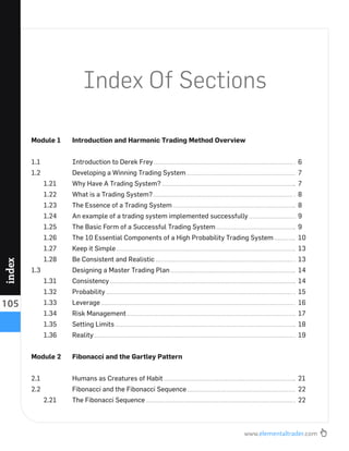 www.elementaltrader.com
105
index
Index Of Sections
Module 1 Introduction and Harmonic Trading Method Overview
1.1 Introduction to Derek Frey 6
1.2 Developing a Winning Trading System 7
1.21 Why Have A Trading System? 7
1.22 What is a Trading System? 8
1.23 The Essence of a Trading System 8
1.24 An example of a trading system implemented successfully 9
1.25 The Basic Form of a Successful Trading System 9
1.26 The 10 Essential Components of a High Probability Trading System 10
1.27 Keep it Simple 13
1.28 Be Consistent and Realistic 13
1.3 Designing a Master Trading Plan 14
1.31 Consistency 14
1.32 Probability 15
1.33 Leverage 16
1.34 Risk Management 17
1.35 Setting Limits 18
1.36 Reality 19
Module 2 Fibonacci and the Gartley Pattern
2.1 Humans as Creatures of Habit 21
2.2 Fibonacci and the Fibonacci Sequence 22
2.21 The Fibonacci Sequence 22
 