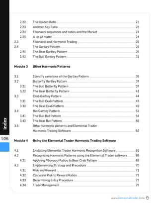 www.elementaltrader.com
106
index
2.22 The Golden Ratio 23
2.23 Another Key Ratio 23
2.24 Fibonacci sequences and ratios and the Market 24
2.25 A lot of math! 24
2.3 Fibonacci and Harmonic Trading 25
2.4 The Gartley Pattern 25
2.41 The Bear Gartley Pattern 26
2.42 The Bull Gartley Pattern 31
Module 3 Other Harmonic Patterns
3.1 Identify variations of the Gartley Pattern 36
3.2 Butterﬂy Gartley Pattern 37
3.21 The Bull Butterﬂy Pattern 37
3.22 The Bear Butterﬂy Pattern 41
3.3 Crab Gartley Pattern 44
3.31 The Bull Crab Pattern 45
3.32 The Bear Crab Pattern 49
3.4 Bat Gartley Pattern 53
3.41 The Bull Bat Pattern 54
3.42 The Bear Bat Pattern 59
3.5 Other harmonic patterns and Elemental Trader
Harmonic Trading Software 63
Module 4 Using the Elemental Trader Harmonic Trading Software
4.1 Installing Elemental Trader Harmonic Recognition Software 65
4.2 Recognizing Harmonic Patterns using the Elemental Trader software 66
4.21 Applying Fibonacci Ratios to Bear Crab Pattern 68
4.3 Implementing Strategy and Procedure 70
4.31 Risk and Reward 71
4.32 Calculate Risk to Reward Ratios 73
4.33 Determining Entry Procedure 73
4.34 Trade Management 75
 