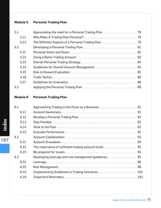 www.elementaltrader.com
107
index
Module 5 Personal Trading Plan
5.1 Appreciating the need for a Personal Trading Plan 78
5.11 Why Make A Trading Plan Personal? 79
5.12 The Different Aspects of a Personal Trading Plan 79
5.2 Developing a Personal Trading Plan 81
5.21 Personal Vision and Goals 82
5.22 Using a Demo Trading Account 83
5.23 Overall Personal Trading Strategy 84
5.24 Guidelines for Overall Account Management 85
5.25 Risk to Reward Evaluation 85
5.26 Trade Tactics 86
5.27 Guidelines for Evaluation 88
5.3 Applying the Personal Trading Plan 89
Module 6 Personal Trading Plan
6.1 Approaching Trading in the Forex as a Business 91
6.11 Account Awareness 91
6.12 Develop a Personal Trading Plan 92
6.13 Stay Flexible 92
6.14 Stick to the Plan 92
6.15 Evaluate Performance 92
6.2 Account Capitalization 93
6.21 Account Drawdown 94
6.22 The importance of sufﬁcient trading account funds 95
6.23 Be prepared for losses 95
6.3 Developing leverage and risk management guidelines 95
6.31 Leverage 96
6.32 Risk Management 98
6.33 Implementing Guidelines in Trading Scenarios 101
6.34 Important Reminders 103
 