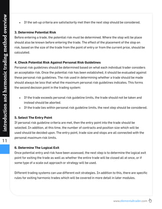 www.elementaltrader.com
11
introductionandharmonictradingmethodoverview
If the set-up criteria are satisfactorily met then the next step should be considered.
3. Determine Potential Risk
Before entering a trade, the potential risk must be determined. Where the stop will be place
should also be known before entering the trade. The effect of the placement of the stop on
risk, based on the size of the trade from the point of entry or from the current price, should be
calculated.
4. Check Potential Risk Against Personal Risk Guidelines
Personal risk guidelines should be determined based on what each individual trader considers
an acceptable risk. Once the potential risk has been established, it should be evaluated against
these personal risk guidelines. The risk used in determining whether a trade should be made
should always be less that what the maximum personal risk guidelines indicates. This forms
the second decision point in the trading system:
If the trade exceeds personal risk guideline limits, the trade should not be taken and
instead should be aborted.
If the trade lies within personal risk guideline limits, the next step should be considered.
5. Select The Entry Point
If personal risk guideline criteria are met, then the entry point into the trade should be
selected. In addition, at this time, the number of contracts and position size which will be
used should be decided upon. The entry point, trade size and stops are all connected with the
personal maximum risk limits.
6. Determine The Logical Exit
Once potential entry and risk have been assessed, the next step is to determine the logical exit
point for exiting the trade as well as whether the entire trade will be closed all at once, or if
some type of a scale out approach or strategy will be used.
Different trading systems can use different exit strategies. In addition to this, there are speciﬁc
rules for exiting harmonic trades which will be covered in more detail in later modules.
 
