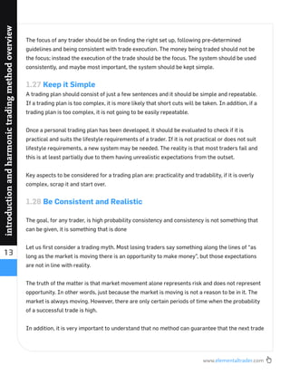 www.elementaltrader.com
13
introductionandharmonictradingmethodoverview
The focus of any trader should be on ﬁnding the right set up, following pre-determined
guidelines and being consistent with trade execution. The money being traded should not be
the focus; instead the execution of the trade should be the focus. The system should be used
consistently, and maybe most important, the system should be kept simple.
1.27 Keep it Simple
A trading plan should consist of just a few sentences and it should be simple and repeatable.
If a trading plan is too complex, it is more likely that short cuts will be taken. In addition, if a
trading plan is too complex, it is not going to be easily repeatable.
Once a personal trading plan has been developed, it should be evaluated to check if it is
practical and suits the lifestyle requirements of a trader. If it is not practical or does not suit
lifestyle requirements, a new system may be needed. The reality is that most traders fail and
this is at least partially due to them having unrealistic expectations from the outset.
Key aspects to be considered for a trading plan are: practicality and tradability, if it is overly
complex, scrap it and start over.
1.28 Be Consistent and Realistic
The goal, for any trader, is high probability consistency and consistency is not something that
can be given, it is something that is done
Let us ﬁrst consider a trading myth. Most losing traders say something along the lines of “as
long as the market is moving there is an opportunity to make money”, but those expectations
are not in line with reality.
The truth of the matter is that market movement alone represents risk and does not represent
opportunity. In other words, just because the market is moving is not a reason to be in it. The
market is always moving. However, there are only certain periods of time when the probability
of a successful trade is high.
In addition, it is very important to understand that no method can guarantee that the next trade
 
