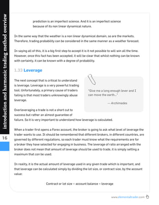 www.elementaltrader.com
16
introductionandharmonictradingmethodoverview
prediction is an imperfect science. And it is an imperfect science
because of its non linear dynamical nature.
In the same way that the weather is a non linear dynamical domain, so are the markets.
Therefore, trading probability can be considered in the same manner as a weather forecast.
In saying all of this, it is a big ﬁrst step to accept it is it not possible to will win all the time.
However, once this fact has been accepted, it will be clear that whilst nothing can be known
with certainty, it can be known with a degree of probability.
1.33 Leverage
The next concept that is critical to understand
is leverage. Leverage is a very powerful trading
tool. Unfortunately, a primary cause of traders
failing is that most traders unknowingly abuse
leverage.
Overleveraging a trade is not a short cut to
success but rather an almost guarantee of
failure. So it is very important to understand how leverage is calculated.
When a trader ﬁrst opens a Forex account, the broker is going to ask what level of leverage the
trader wants to use. It should be remembered that different brokers, in different countries, are
governed by different regulations, so each trader must know what the requirements are for
a broker they have selected for engaging in business. The leverage of ratio arranged with the
broker does not mean that amount of leverage should be used to trade, it is simply setting a
maximum that can be used.
In reality, it is the actual amount of leverage used in any given trade which is important, and
that leverage can be calculated simply by dividing the lot size, or contract size, by the account
value:
Contract or lot size ÷ account balance = leverage
“Give me a long enough lever and I
can move the earth…”
— Archimedes
 
