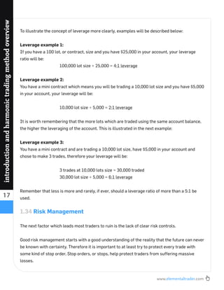 www.elementaltrader.com
17
introductionandharmonictradingmethodoverview
To illustrate the concept of leverage more clearly, examples will be described below:
Leverage example 1:
If you have a 100 lot, or contract, size and you have $25,000 in your account, your leverage
ratio will be:
100,000 lot size ÷ 25,000 = 4:1 leverage
Leverage example 2:
You have a mini contract which means you will be trading a 10,000 lot size and you have $5,000
in your account, your leverage will be:
10,000 lot size ÷ 5,000 = 2:1 leverage
It is worth remembering that the more lots which are traded using the same account balance,
the higher the leveraging of the account. This is illustrated in the next example:
Leverage example 3:
You have a mini contract and are trading a 10,000 lot size, have $5,000 in your account and
chose to make 3 trades, therefore your leverage will be:
3 trades at 10,000 lots size = 30,000 traded
30,000 lot size ÷ 5,000 = 6:1 leverage
Remember that less is more and rarely, if ever, should a leverage ratio of more than a 5:1 be
used.
1.34 Risk Management
The next factor which leads most traders to ruin is the lack of clear risk controls.
Good risk management starts with a good understanding of the reality that the future can never
be known with certainty. Therefore it is important to at least try to protect every trade with
some kind of stop order. Stop orders, or stops, help protect traders from suffering massive
losses.
 