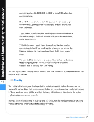 www.elementaltrader.com
19
introductionandharmonictradingmethodoverview
number, whether it is $100,000, $10,000 or even $100, place that
number in there.
Honestly feel any emotions that this evokes. You are likely to get
uncomfortable, perhaps even a little angry, and this is what you
want to expose.
If you do this exercise and feel anything more than complete calm
and peace then you know that number that you ﬁlled in the blank
above was too much.
If that is the case, repeat these step each night with a smaller
number inserted until you reach a point where you can accept the
loss and wake up the next morning without it still being on your
mind.
You may ﬁnd that the number is zero and that is okay but it means
that trading may not be for you. Better to ﬁnd out now in this
exercise than to actually have lost money.
The real key to setting trading limits is honesty, and each trader has to ﬁnd limit numbers that
they can truly live with.
1.36 Reality
The reality is that losing and dealing with it is part of successful trading. Losing is part of
successful trading. Once that has been accepted as fact, a trading method can be built around
it. There is not and never will be a method that wins all the time so planning for the losing
trades in advance is simply prudent.
Having a clear understanding of leverage and risk limits, to help manage the reality of losing
trades, is the most important part of successful trading.
 