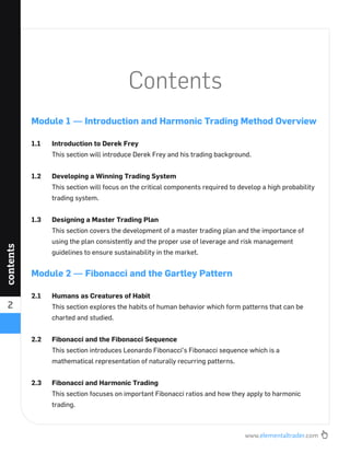 www.elementaltrader.com
2
contents
Contents
Module 1 — Introduction and Harmonic Trading Method Overview
1.1 Introduction to Derek Frey
This section will introduce Derek Frey and his trading background.
1.2 Developing a Winning Trading System
This section will focus on the critical components required to develop a high probability
trading system.
1.3 Designing a Master Trading Plan
This section covers the development of a master trading plan and the importance of
using the plan consistently and the proper use of leverage and risk management
guidelines to ensure sustainability in the market.
Module 2 — Fibonacci and the Gartley Pattern
2.1 Humans as Creatures of Habit
This section explores the habits of human behavior which form patterns that can be
charted and studied.
2.2 Fibonacci and the Fibonacci Sequence
This section introduces Leonardo Fibonacci’s Fibonacci sequence which is a
mathematical representation of naturally recurring patterns.
2.3 Fibonacci and Harmonic Trading
This section focuses on important Fibonacci ratios and how they apply to harmonic
trading.
 