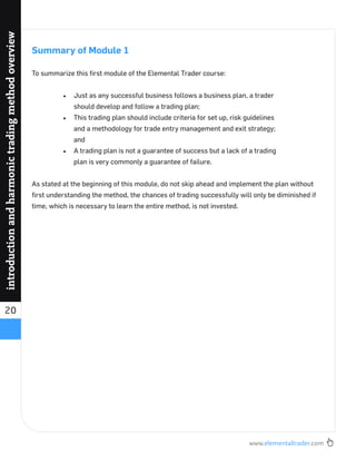 www.elementaltrader.com
20
introductionandharmonictradingmethodoverview
Summary of Module 1
To summarize this ﬁrst module of the Elemental Trader course:
Just as any successful business follows a business plan, a trader
should develop and follow a trading plan;
This trading plan should include criteria for set up, risk guidelines
and a methodology for trade entry management and exit strategy;
and
A trading plan is not a guarantee of success but a lack of a trading
plan is very commonly a guarantee of failure.
As stated at the beginning of this module, do not skip ahead and implement the plan without
ﬁrst understanding the method, the chances of trading successfully will only be diminished if
time, which is necessary to learn the entire method, is not invested.
 