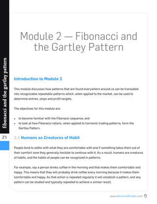 www.elementaltrader.com
21
fibonacciandthegartleypattern
Module 2 — Fibonacci and
the Gartley Pattern
Introduction to Module 2
This module discusses how patterns that are found everywhere around us can be translated
into recognizable repeatable patterns which, when applied to the market, can be used to
determine entries, stops and proﬁt targets.
The objectives for this module are:
to become familiar with the Fibonacci sequence; and
to look at how Fibonacci rations, when applied to harmonic trading patterns, form the
Gartley Pattern.
2.1 Humans as Creatures of Habit
People tend to settle with what they are comfortable with and if something takes them out of
their comfort zone they generally hesitate to continue with it. As a result, humans are creatures
of habits, and the habits of people can be recognized in patterns.
For example, say a person drinks coffee in the morning and that makes them comfortable and
happy. This means that they will probably drink coffee every morning because it makes them
comfortable and happy. As that action is repeated regularly it will establish a pattern, and any
pattern can be studied and typically repeated to achieve a similar result.
 
