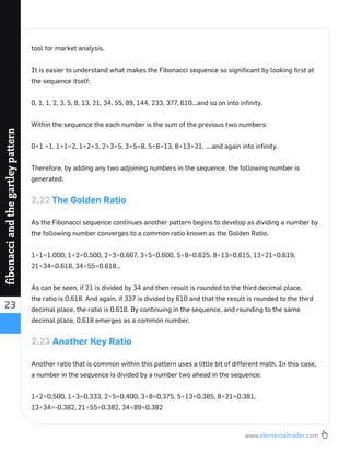 www.elementaltrader.com
23
fibonacciandthegartleypattern
tool for market analysis.
It is easier to understand what makes the Fibonacci sequence so signiﬁcant by looking ﬁrst at
the sequence itself:
0, 1, 1, 2, 3, 5, 8, 13, 21, 34, 55, 89, 144, 233, 377, 610...and so on into inﬁnity.
Within the sequence the each number is the sum of the previous two numbers:
0+1 =1, 1+1=2, 1+2+3, 2+3+5, 3+5=8, 5+8=13, 8+13+21, ….and again into inﬁnity.
Therefore, by adding any two adjoining numbers in the sequence, the following number is
generated.
2.22 The Golden Ratio
As the Fibonacci sequence continues another pattern begins to develop as dividing a number by
the following number converges to a common ratio known as the Golden Ratio.
1÷1=1.000, 1÷2=0.500, 2÷3=0.667, 3÷5=0.600, 5÷8=0.625, 8÷13=0.615, 13÷21=0.619,
21÷34=0.618, 34÷55=0.618…
As can be seen, if 21 is divided by 34 and then result is rounded to the third decimal place,
the ratio is 0.618. And again, if 337 is divided by 610 and that the result is rounded to the third
decimal place, the ratio is 0.618. By continuing in the sequence, and rounding to the same
decimal place, 0.618 emerges as a common number.
2.23 Another Key Ratio
Another ratio that is common within this pattern uses a little bit of different math. In this case,
a number in the sequence is divided by a number two ahead in the sequence:
1÷2=0.500, 1÷3=0.333, 2÷5=0.400, 3÷8=0.375, 5÷13=0.385, 8÷21=0.381,
13÷34=-0.382, 21÷55=0.382, 34÷89=0.382
 