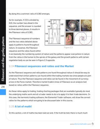 www.elementaltrader.com
24
fibonacciandthegartleypattern
By doing this a common ratio of 0.382 emerges.
So for example, if 233 is divided by
610, the number two ahead in the
sequence, and the answer is rounded
to three decimal places, it results in
the Fibonacci ratio of 0.382.
The Fibonacci sequence of numbers
and the two ratios detailed above
apply to patterns found throughout
nature. In essence, the Fibonacci
sequence and the ratios found within
it are basically the numbering system of nature and the patterns appear everywhere in nature
from the ratios in the human to the spirals of the galaxy and the growth patterns with certain
vegetation body as can be seen in Figure 2.3 opposite.
2.24 Fibonacci sequences and ratios and the Market
As the Fibonacci sequence and ratio patterns are found throughout nature it should be easy to
understand that similar patterns can found within the trading markets too since people are part
of nature. Thus the Fibonacci sequence and ratios can be found in the movement of currency
prices in the Forex market. Therefore market traders know of Fibonacci as an analysis tool
based on ratios within the Fibonacci sequence.
As these ratios apply to trading, trading charting packages that are available typically do most
the underlying maths work and all a trader needs to do is to apply it to their trade decisions. In
this case, the harmonic trading software, the Elemental Trader software, will draw the correct
ratios for the patterns which are going to be discussed later in this course.
2.25 A lot of math!
In this section, a lot of maths has been laid out and, if the truth be told, there is much much
Figure 2.3
 