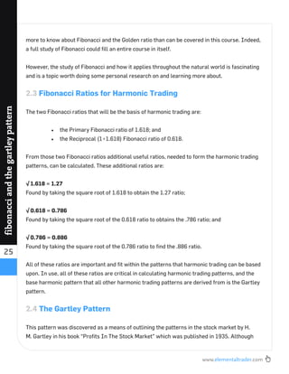 www.elementaltrader.com
25
fibonacciandthegartleypattern
more to know about Fibonacci and the Golden ratio than can be covered in this course. Indeed,
a full study of Fibonacci could ﬁll an entire course in itself.
However, the study of Fibonacci and how it applies throughout the natural world is fascinating
and is a topic worth doing some personal research on and learning more about.
2.3 Fibonacci Ratios for Harmonic Trading
The two Fibonacci ratios that will be the basis of harmonic trading are:
the Primary Fibonacci ratio of 1.618; and
the Reciprocal (1÷1.618) Fibonacci ratio of 0.618.
From those two Fibonacci ratios additional useful ratios, needed to form the harmonic trading
patterns, can be calculated. These additional ratios are:
√ 1.618 = 1.27
Found by taking the square root of 1.618 to obtain the 1.27 ratio;
√ 0.618 = 0.786
Found by taking the square root of the 0.618 ratio to obtains the .786 ratio; and
√ 0.786 = 0.886
Found by taking the square root of the 0.786 ratio to ﬁnd the .886 ratio.
All of these ratios are important and ﬁt within the patterns that harmonic trading can be based
upon. In use, all of these ratios are critical in calculating harmonic trading patterns, and the
base harmonic pattern that all other harmonic trading patterns are derived from is the Gartley
pattern.
2.4 The Gartley Pattern
This pattern was discovered as a means of outlining the patterns in the stock market by H.
M. Gartley in his book “Proﬁts In The Stock Market” which was published in 1935. Although
 