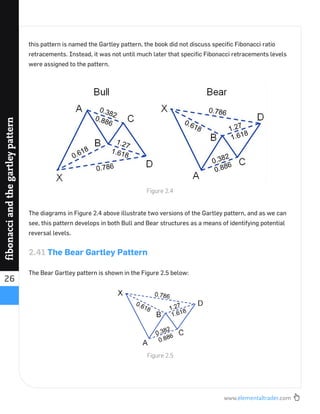 www.elementaltrader.com
26
fibonacciandthegartleypattern
this pattern is named the Gartley pattern, the book did not discuss speciﬁc Fibonacci ratio
retracements. Instead, it was not until much later that speciﬁc Fibonacci retracements levels
were assigned to the pattern.
The diagrams in Figure 2.4 above illustrate two versions of the Gartley pattern, and as we can
see, this pattern develops in both Bull and Bear structures as a means of identifying potential
reversal levels.
2.41 The Bear Gartley Pattern
The Bear Gartley pattern is shown in the Figure 2.5 below:
Figure 2.4
Figure 2.5
 