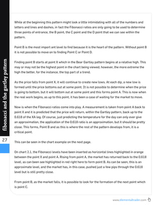 www.elementaltrader.com
27
fibonacciandthegartleypattern
While at the beginning this pattern might look a little intimidating with all of the numbers and
letters and lines and dashes, in fact the Fibonacci ratios are only going to be used to determine
three points of entrance, the B point, the C point and the D point that we can see within the
pattern.
Point B is the most import ant level to ﬁnd because it is the heart of the pattern. Without point B
it is not possible to move on to ﬁnding Point C or Point D.
Finding point B starts at point X which in the Bear Gartley pattern begins at a relative high. This
may or may not be the highest point in the chart being viewed, however, the more extreme the
high the better, for the instance, the top part of a trend.
As the price falls from point X, it will continue to create new lows. At each dip, a new low is
formed until the price bottoms out at some point. It is not possible to determine when the price
is going to bottom, but it will bottom out at some point and this forms point A. This is now when
the real work begins, as up to this point, it has been a case of waiting for the market to move.
Now is when the Fibonacci ratios come into play. A measurement is taken from point A back to
point X and it is predicted that the price will return, within the Gartley pattern, back up to the
0.618 of the XA leg. Of course, just predicting the temperature for the day can only ever give
an approximation, the application of the 0.618 ratio is an approximation, but it should be pretty
close. This forms, Point B and as this is where the rest of the pattern develops from, it is a
critical point.
This can be seen in the chart example on the next page.
On chart 2.1, the Fibonacci levels have been inserted as horizontal lines highlighted in orange
between the point X and point A. Rising from point A, the market has returned back to the 0.618
level, as can been see highlighted in red right here to form point B. As can be seen, this is an
approximate level, and the market has, in this case, pushed just a few pips through the 0.618
level but is still pretty close.
From point B, as the market falls, it is possible to look for the formation of the next point which
is point C.
 