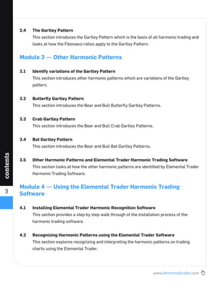 www.elementaltrader.com
3
contents
2.4 The Gartley Pattern
This section introduces the Gartley Pattern which is the basis of all harmonic trading and
looks at how the Fibonacci ratios apply to the Gartley Pattern.
Module 3 — Other Harmonic Patterns
3.1 Identify variations of the Gartley Pattern
This section introduces other harmonic patterns which are variations of the Gartley
pattern.
3.2 Butterﬂy Gartley Pattern
This section introduces the Bear and Bull Butterﬂy Gartley Patterns.
3.3 Crab Gartley Pattern
This section introduces the Bear and Bull Crab Gartley Patterns.
3.4 Bat Gartley Pattern
This section introduces the Bear and Bull Bat Gartley Patterns.
3.5 Other Harmonic Patterns and Elemental Trader Harmonic Trading Software
This section looks at how the other harmonic patterns are identiﬁed by Elemental Trader
Harmonic Trading Software.
Module 4 — Using the Elemental Trader Harmonic Trading
Software
4.1 Installing Elemental Trader Harmonic Recognition Software
This section provides a step by step walk through of the installation process of the
harmonic trading software.
4.2 Recognizing Harmonic Patterns using the Elemental Trader Software
This section explores recognizing and interpreting the harmonic patterns on trading
charts using the Elemental Trader.
 