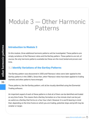 www.elementaltrader.com
36
otherharmonicpatterns
Module 3 — Other Harmonic
Patterns
Introduction to Module 3
In this module, three additional harmonic patterns will be investigated. These patterns are
simply variations of the Fibonacci ratios and the Gartley pattern. These patterns are not, of
course, the only harmonic patterns available but these are the most tested and proven over
time.
3.1 Identify Variations of the Gartley Patterns
The Gartley pattern was discovered in 1935 and Fibonacci ratios were later applied to the
Gartley patterns in the 1990’s. Since then, other Fibonacci ratios have been applied to trading
markets and other patterns have emerged.
These patterns, like the Gartley pattern, will all be visually identiﬁed using the Elemental
Trading software.
An important aspect of each of these patterns is that all of them can be identiﬁed and traded
on any time frame. This means that a Gartley formation on a ﬁve minute chart can be just
as useful as a Gartley that forms on a four hour chart. However it is worth bearing in mind
that, depending on the time frame on which you are trading, potential stops and proﬁt may be
smaller or larger.
 