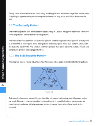 www.elementaltrader.com
37
otherharmonicpatterns
In any case, no matter whether the trading is taking place on a small or large time frame, point
D is going to represent the point when potential reversal may occur and this is known as the
PRZ.
3.2 The Butterﬂy Pattern
The butterﬂy pattern was discovered by Scot Carney in 1999 as he applied additional Fibonacci
ratios to patterns similar to the Gartley pattern.
The main difference between the Butterﬂy pattern and the original Gartley pattern is that point
D, or the PRZ, is above point X in a Bear pattern and below point X in a Bull pattern. Often, with
the butterﬂy pattern the PRZ smaller and more precise than other patterns and as a result, this
can provide greater trading opportunities.
3.21 The Bull Butterﬂy Pattern
The diagram below, Figure 3.1, shows how Fibonacci ratios apply to the Bull Butterﬂy pattern:
To the novice harmonic trader this may look like a breakout to the downside. However, as the
harmonic Fibonacci ratios are applied to the pattern, it is possible to discern when reversal
could happen and what initially appeared to be a breakout turns into a false break and a
reversal.
Figure 3.1
 