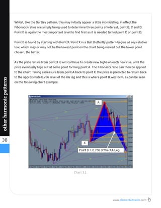 www.elementaltrader.com
38
otherharmonicpatterns
Whilst, like the Gartley pattern, this may initially appear a little intimidating, in effect the
Fibonacci ratios are simply being used to determine three points of interest, point B, C and D.
Point B is again the most important level to ﬁnd ﬁrst as it is needed to ﬁnd point C or point D.
Point B is found by starting with Point X. Point X in a Bull Butterﬂy pattern begins at any relative
low, which may or may not be the lowest point on the chart being viewed but the lower point
chosen, the better.
As the price rallies from point X it will continue to create new highs on each new rise, until the
price eventually tops out at some point forming point A. The Fibonacci ratio can then be applied
to the chart. Taking a measure from point A back to point X, the price is predicted to return back
to the approximate 0.786 level of the XA leg and this is where point B will form, as can be seen
on the following chart example:
Chart 3.1
 