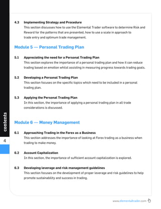 www.elementaltrader.com
4
contents
4.3 Implementing Strategy and Procedure
This section discusses how to use the Elemental Trader software to determine Risk and
Reward for the patterns that are presented, how to use a scale in approach to
trade entry and optimum trade management.
Module 5 — Personal Trading Plan
5.1 Appreciating the need for a Personal Trading Plan
This section explores the importance of a personal trading plan and how it can reduce
trading based on emotion whilst assisting in measuring progress towards trading goals.
5.2 Developing a Personal Trading Plan
This section focuses on the speciﬁc topics which need to be included in a personal
trading plan.
5.3 Applying the Personal Trading Plan
In this section, the importance of applying a personal trading plan in all trade
considerations is discussed.
Module 6 — Money Management
6.1 Approaching Trading in the Forex as a Business
This section addresses the importance of looking at Forex trading as a business when
trading to make money.
6.2 Account Capitalization
In this section, the importance of sufﬁcient account capitalization is explored.
6.3 Developing leverage and risk management guidelines
This section focuses on the development of proper leverage and risk guidelines to help
promote sustainability and success in trading.
 