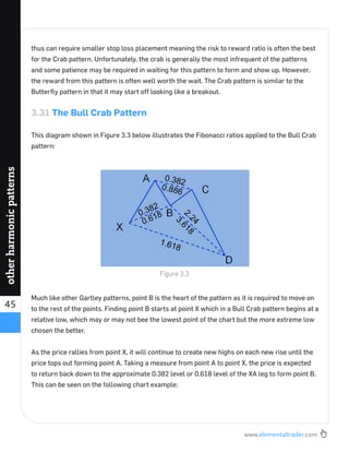 www.elementaltrader.com
45
otherharmonicpatterns
thus can require smaller stop loss placement meaning the risk to reward ratio is often the best
for the Crab pattern. Unfortunately, the crab is generally the most infrequent of the patterns
and some patience may be required in waiting for this pattern to form and show up. However,
the reward from this pattern is often well worth the wait. The Crab pattern is similar to the
Butterﬂy pattern in that it may start off looking like a breakout.
3.31 The Bull Crab Pattern
This diagram shown in Figure 3.3 below illustrates the Fibonacci ratios applied to the Bull Crab
pattern:
Much like other Gartley patterns, point B is the heart of the pattern as it is required to move on
to the rest of the points. Finding point B starts at point X which in a Bull Crab pattern begins at a
relative low, which may or may not bee the lowest point of the chart but the more extreme low
chosen the better.
As the price rallies from point X, it will continue to create new highs on each new rise until the
price tops out forming point A. Taking a measure from point A to point X, the price is expected
to return back down to the approximate 0.382 level or 0.618 level of the XA leg to form point B.
This can be seen on the following chart example:
Figure 3.3
 