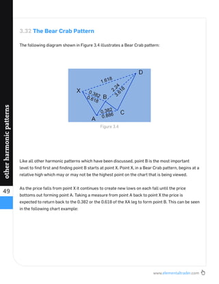 www.elementaltrader.com
49
otherharmonicpatterns
3.32 The Bear Crab Pattern
The following diagram shown in Figure 3.4 illustrates a Bear Crab pattern:
Like all other harmonic patterns which have been discussed, point B is the most important
level to ﬁnd ﬁrst and ﬁnding point B starts at point X. Point X, in a Bear Crab pattern, begins at a
relative high which may or may not be the highest point on the chart that is being viewed.
As the price falls from point X it continues to create new lows on each fall until the price
bottoms out forming point A. Taking a measure from point A back to point X the price is
expected to return back to the 0.382 or the 0.618 of the XA leg to form point B. This can be seen
in the following chart example:
Figure 3.4
 