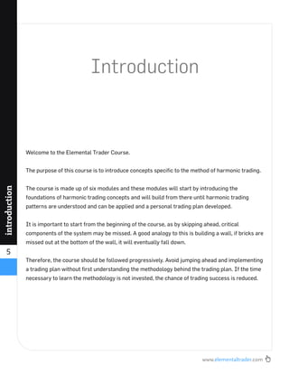 www.elementaltrader.com
5
introduction
Introduction
Welcome to the Elemental Trader Course.
The purpose of this course is to introduce concepts speciﬁc to the method of harmonic trading.
The course is made up of six modules and these modules will start by introducing the
foundations of harmonic trading concepts and will build from there until harmonic trading
patterns are understood and can be applied and a personal trading plan developed.
It is important to start from the beginning of the course, as by skipping ahead, critical
components of the system may be missed. A good analogy to this is building a wall, if bricks are
missed out at the bottom of the wall, it will eventually fall down.
Therefore, the course should be followed progressively. Avoid jumping ahead and implementing
a trading plan without ﬁrst understanding the methodology behind the trading plan. If the time
necessary to learn the methodology is not invested, the chance of trading success is reduced.
 