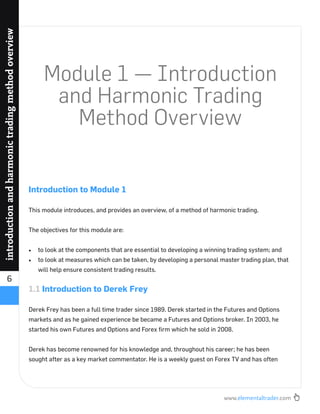www.elementaltrader.com
6
introductionandharmonictradingmethodoverview
Module 1 — Introduction
and Harmonic Trading
Method Overview
Introduction to Module 1
This module introduces, and provides an overview, of a method of harmonic trading.
The objectives for this module are:
to look at the components that are essential to developing a winning trading system; and
to look at measures which can be taken, by developing a personal master trading plan, that
will help ensure consistent trading results.
1.1 Introduction to Derek Frey
Derek Frey has been a full time trader since 1989. Derek started in the Futures and Options
markets and as he gained experience be became a Futures and Options broker. In 2003, he
started his own Futures and Options and Forex ﬁrm which he sold in 2008.
Derek has become renowned for his knowledge and, throughout his career; he has been
sought after as a key market commentator. He is a weekly guest on Forex TV and has often
 