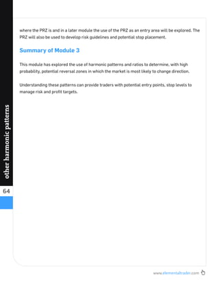 www.elementaltrader.com
64
otherharmonicpatterns
where the PRZ is and in a later module the use of the PRZ as an entry area will be explored. The
PRZ will also be used to develop risk guidelines and potential stop placement.
Summary of Module 3
This module has explored the use of harmonic patterns and ratios to determine, with high
probability, potential reversal zones in which the market is most likely to change direction.
Understanding these patterns can provide traders with potential entry points, stop levels to
manage risk and proﬁt targets.
 
