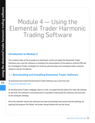 www.elementaltrader.com
65
usingtheelementaltraderharmonictradingsoftware
Module 4 — Using the
Elemental Trader Harmonic
Trading Software
Introduction to Module 4
This module looks at the procedure to download, install and apply the Elemental Trader
Software and, once the software is installed, the interpretation of the patterns and the PRZ will
be investigated. Finally, strategies for entering, placing stops and managing trades using the
software will be considered.
4.1 Downloading and Installing Elemental Trader Software
To download and install the Elemental Trader Software you must ﬁrst visit
www.elementaltrader.com.
On the Elemental Trader webpage, there is a link, arranged directly below the video. By clicking
on this link, the software is accessed and it is possible to download the software and save this
to the computer desktop.
Once the indicator shows the software has been downloaded and saved onto the desktop, by
opening the program ﬁle folder, the broker being trading with can be found.
 