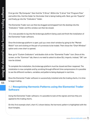 www.elementaltrader.com
66
usingtheelementaltraderharmonictradingsoftware
First go into “My Computer” then ﬁnd the “C Drive”. Within the “C drive” ﬁnd “Program Files”
and within this, ﬁnd the folder for the broker that is being trading with. Next, go into “Experts”
and ﬁnally go into the “Indicators” folder.
The Elemental Trader icon can then be dragged and dropped from the desktop into the
“Indicators” folder and this window can then be closed.
It is now possible to log into the brokerage platform being used and ﬁnish the installation of
the Elemental Trader software.
Once the brokerage platform is open, pull up a new chart window by going to the “Market
Watch” icon and clicking on the pair of currencies to be traded. Then chose the “Chart Window”
option and a new chart is opened.
Now, go to “Custom Indicators” and double click on the “Elemental Trader” icon. Once at this
screen, on the “Common” tab, there is no need to select to allow DLL imports, instead, “OK” can
now be clicked.
To complete the installation, the brokerage platform must be closed and then reopened. The
installation is now complete and by scrolling through different time compressions it is possible
to see the different numbers, variables and patterns being displayed in real time.
Once the Elemental Trader software is successfully installed onto the trading charts, it is time
to begin trading.
4.2 Recognizing Harmonic Patterns using the Elemental Trader
Software
Using the Elemental Trader software, it is possible to look at the signals and how they are
applied to the trading charts.
On this ﬁrst example chart, chart 4.1 shown below, the harmonic pattern is highlighted with the
blue triangles.
 