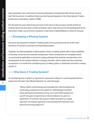 www.elementaltrader.com
7
introductionandharmonictradingmethodoverview
been quoted by many well known ﬁnancial publications including the Wall Street Journal
and The Economist. In addition, Derek was the Keynote Speaker at the International Traders
Conference in Barcelona, Spain in 2008.
For the past few years Derek has put much of his focus in the currency market and Forex
trading. Derek has also been a chief contributor and a vital resource to the development of the
Elemental Trader course which is based on a Harmonic trading Method on which he focuses.
1.2 Developing a Winning System
Everyone who becomes involved in trading wants to be successful and one of the main
elements of success is having a winning trading system.
Typically, any high probability trading system, that is a trading system with a high probability
of winning, comprises ten essential components. These components are strategies which
are particularly applicable to harmonic trading although they could be incorporated in the
development of any trading method or strategy. However, before exploring these essential
components, it is worth ﬁrst considering why a trading system is important and what a trading
system is.
1.21 Why Have A Trading System?
In considering why a system is required for successful trading, it is worth paying heed to a
quote from the book “New Market Wizards” by Jack Schwager:
“Many traders unconsciously acknowledge their lack of progress by
continually jumping from one system or methodology to another,
never gaining true proﬁciency at any. As a result these people end
up with one year of experience six times instead of six years of
experience. In contrast, the superior traders gravitate to a single
approach, the speciﬁc approach is not actually that important, and
become extremely adept at it.”
 