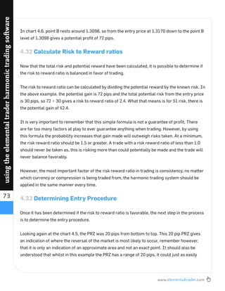 www.elementaltrader.com
73
usingtheelementaltraderharmonictradingsoftware
In chart 4.6, point B rests around 1.3098, so from the entry price at 1.3170 down to the point B
level of 1.3098 gives a potential proﬁt of 72 pips.
4.32 Calculate Risk to Reward ratios
Now that the total risk and potential reward have been calculated, it is possible to determine if
the risk to reward ratio is balanced in favor of trading.
The risk to reward ratio can be calculated by dividing the potential reward by the known risk. In
the above example, the potential gain is 72 pips and the total potential risk from the entry price
is 30 pips, so 72 ÷ 30 gives a risk to reward ratio of 2.4. What that means is for $1 risk, there is
the potential gain of $2.4.
It is very important to remember that this simple formula is not a guarantee of proﬁt. There
are far too many factors at play to ever guarantee anything when trading. However, by using
this formula the probability increases that gain made will outweigh risks taken. At a minimum,
the risk reward ratio should be 1.5 or greater. A trade with a risk reward ratio of less than 1.0
should never be taken as, this is risking more than could potentially be made and the trade will
never balance favorably.
However, the most important factor of the risk reward ratio in trading is consistency, no matter
which currency or compression is being traded from, the harmonic trading system should be
applied in the same manner every time.
4.33 Determining Entry Procedure
Once it has been determined if the risk to reward ratio is favorable, the next step in the process
is to determine the entry procedure.
Looking again at the chart 4.5, the PRZ was 20 pips from bottom to top. This 20 pip PRZ gives
an indication of where the reversal of the market is most likely to occur, remember however,
that it is only an indication of an approximate area and not an exact point. It should also be
understood that whilst in this example the PRZ has a range of 20 pips, it could just as easily
 