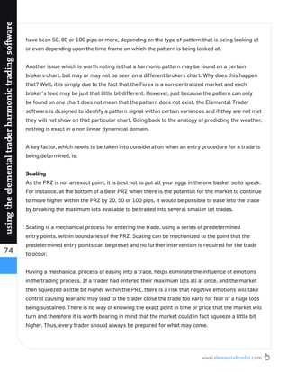 www.elementaltrader.com
74
usingtheelementaltraderharmonictradingsoftware
have been 50, 80 or 100 pips or more, depending on the type of pattern that is being looking at
or even depending upon the time frame on which the pattern is being looked at.
Another issue which is worth noting is that a harmonic pattern may be found on a certain
brokers chart, but may or may not be seen on a different brokers chart. Why does this happen
that? Well, it is simply due to the fact that the Forex is a non-centralized market and each
broker’s feed may be just that little bit different. However, just because the pattern can only
be found on one chart does not mean that the pattern does not exist, the Elemental Trader
software is designed to identify a pattern signal within certain variances and if they are not met
they will not show on that particular chart. Going back to the analogy of predicting the weather,
nothing is exact in a non linear dynamical domain.
A key factor, which needs to be taken into consideration when an entry procedure for a trade is
being determined, is:
Scaling
As the PRZ is not an exact point, it is best not to put all your eggs in the one basket so to speak.
For instance, at the bottom of a Bear PRZ when there is the potential for the market to continue
to move higher within the PRZ by 20, 50 or 100 pips, it would be possible to ease into the trade
by breaking the maximum lots available to be traded into several smaller lot trades.
Scaling is a mechanical process for entering the trade, using a series of predetermined
entry points, within boundaries of the PRZ. Scaling can be mechanized to the point that the
predetermined entry points can be preset and no further intervention is required for the trade
to occur.
Having a mechanical process of easing into a trade, helps eliminate the inﬂuence of emotions
in the trading process. If a trader had entered their maximum lots all at once, and the market
then squeezed a little bit higher within the PRZ, there is a risk that negative emotions will take
control causing fear and may lead to the trader close the trade too early for fear of a huge loss
being sustained. There is no way of knowing the exact point in time or price that the market will
turn and therefore it is worth bearing in mind that the market could in fact squeeze a little bit
higher. Thus, every trader should always be prepared for what may come.
 