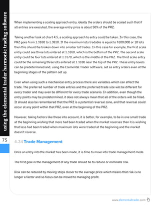 www.elementaltrader.com
75
usingtheelementaltraderharmonictradingsoftware
When implementing a scaling approach entry, ideally the orders should be scaled such that if
all entries are executed, the average entry price is about 50% of the PRZ.
Taking another look at chart 4.5, a scaling approach to entry could be taken. In this case, the
PRZ goes from 1.3160 to 1.3810. If the maximum lots tradable is equal to $100,000 or 10 lots
then this should be broken down into smaller lot trades. In this case for example, the ﬁrst scale
entry could see three lots entered at 1.3160, which is the bottom of the PRZ. The second scale
entry could be four lots entered at 1.3170, which is the middle of the PRZ. The third scale entry
could be the remaining three lots entered at 1.3180 near the top of the PRZ. These entry levels
can be predetermined and, using the Elemental Trader software, set as entry orders even at the
beginning stages of the pattern set up.
Even when using such a mechanical entry process there are variables which can affect the
trade. The preferred number of trade entries and the preferred trade size will be different for
every trader and may even be different for every trade scenario. In addition, even though the
entry points may be predetermined, it does not always mean that all of the orders will be ﬁlled.
It should also be remembered that the PRZ is a potential reversal zone, and that reversal could
occur at any point within that PRZ, even at the beginning of the PRZ.
However, taking factors like these into account, it is better, for example, to be in one small trade
at the beginning wishing that more had been traded when the market reverses than it is wishing
that less had been traded when maximum lots were traded at the beginning and the market
doesn’t reverse.
4.34Trade Management
Once an entry into the market has been made, it is time to move into trade management mode.
The ﬁrst goal in the management of any trade should be to reduce or eliminate risk.
Risk can be reduced by moving stops closer to the average price which means that risk is no
longer a factor and so focus can be moved to managing proﬁt.
 